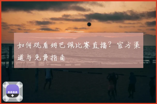 如何观看姆巴佩比赛直播?官方渠道与免费指南