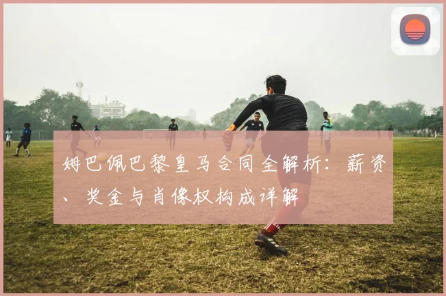 姆巴佩巴黎皇马合同全解析：薪资、奖金与肖像权构成详解