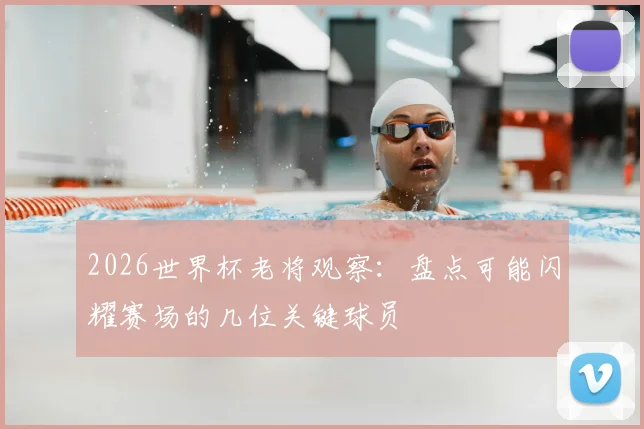 2026世界杯老将观察：盘点可能闪耀赛场的几位关键球员