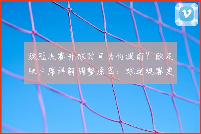 欧冠决赛开球时间为何提前？欧足联主席详解调整原因，球迷观赛更便利