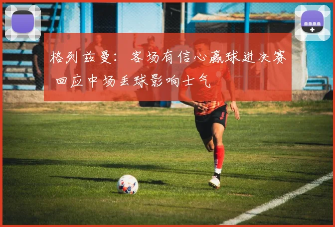 格列兹曼：客场有信心赢球进决赛 回应中场丢球影响士气