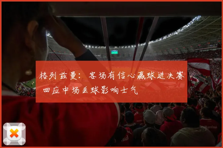 格列兹曼:客场有信心赢球进决赛 回应中场丢球影响士气