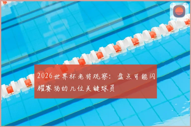 2026世界杯老将观察:盘点可能闪耀赛场的几位关键球员
