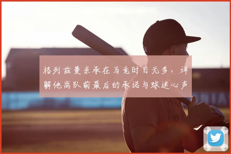 格列兹曼亲承在马竞时日无多,详解他离队前最后的承诺与球迷心声
