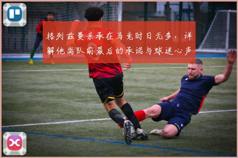 格列兹曼亲承在马竞时日无多，详解他离队前最后的承诺与球迷心声
