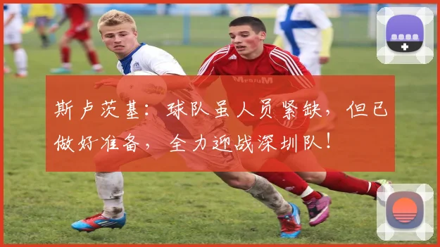 斯卢茨基:球队虽人员紧缺,但已做好准备,全力迎战深圳队!